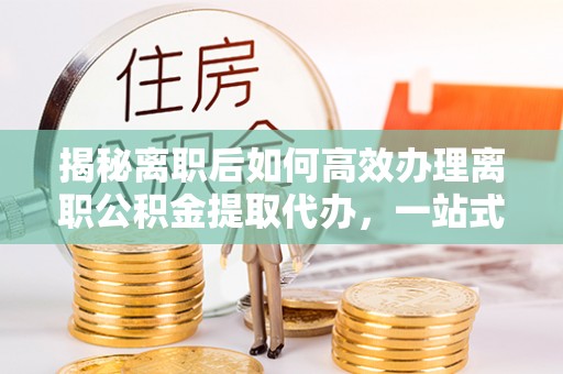 鼓山揭秘离职后如何高效办理离职公积金提取代办，一站式服务全解析