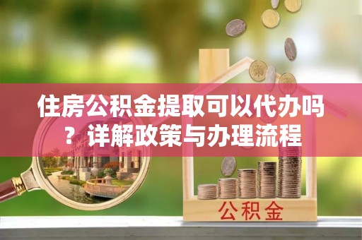 鼓山住房公积金提取可以代办吗？详解政策与办理流程