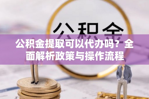 鼓山公积金提取可以代办吗？全面解析政策与操作流程